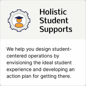 Holistic Student Supports: We help you design student-centered operations by envisioning the ideal student experience and developing an action plan for getting there.